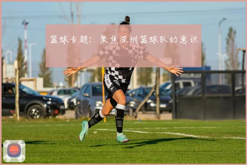 篮球专题：聚焦深圳篮球队的意识