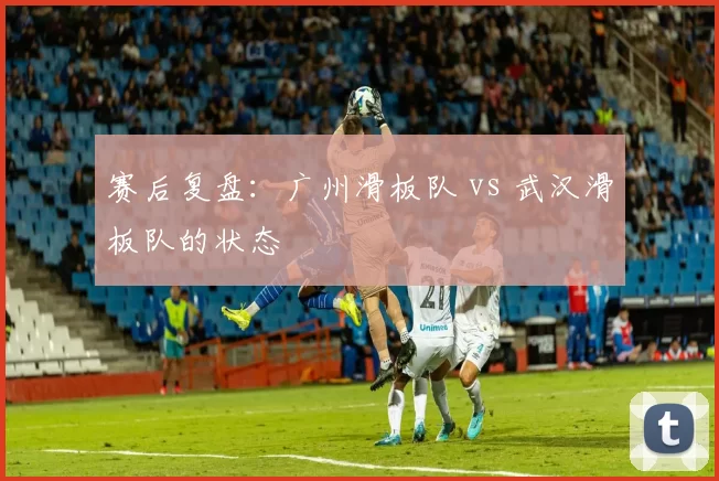 赛后复盘：广州滑板队 vs 武汉滑板队的状态