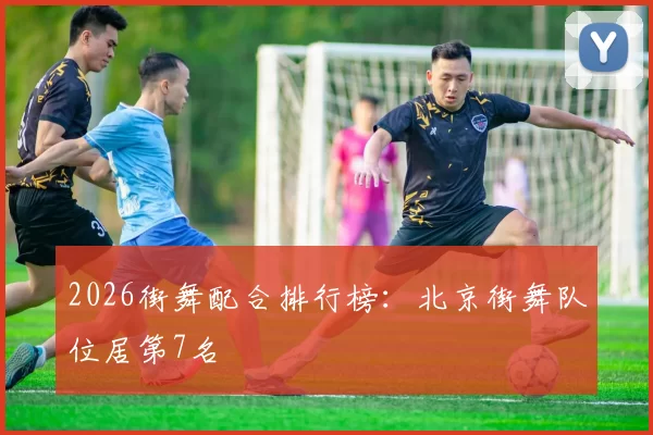 2026街舞配合排行榜：北京街舞队位居第7名