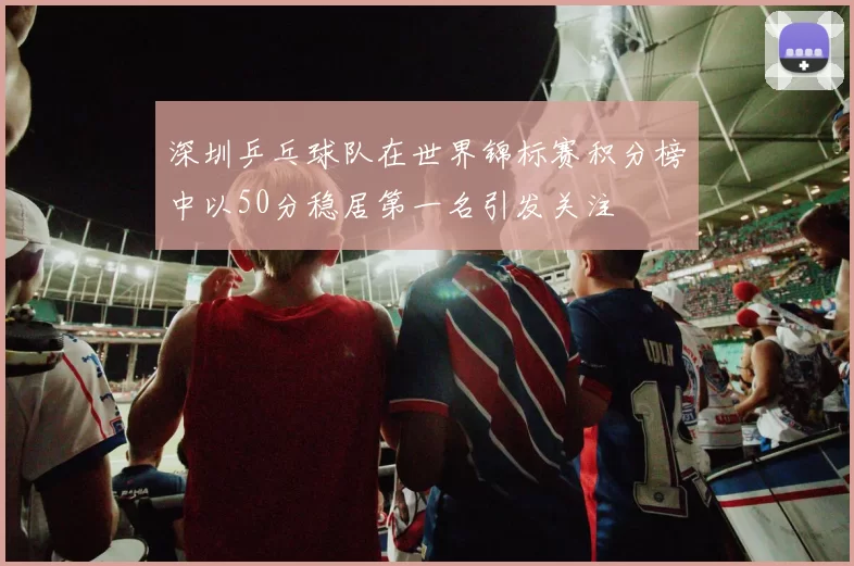 深圳乒乓球队在世界锦标赛积分榜中以50分稳居第一名引发关注