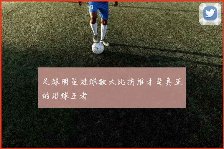 足球明星进球数大比拼谁才是真正的进球王者