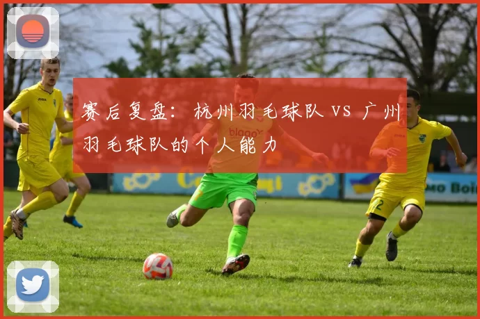 赛后复盘：杭州羽毛球队 vs 广州羽毛球队的个人能力
