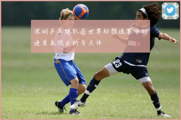 深圳乒乓球队在世界杯预选赛中的速度表现分析与点评