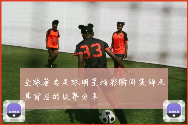 全球著名足球明星精彩瞬间集锦及其背后的故事分享